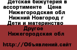 Детская бижутерия в ассортименте › Цена ­ 20 - Нижегородская обл., Нижний Новгород г. Дети и материнство » Другое   . Нижегородская обл.